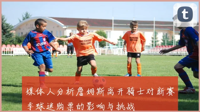 媒体人分析詹姆斯离开骑士对新赛季球迷购票的影响与挑战