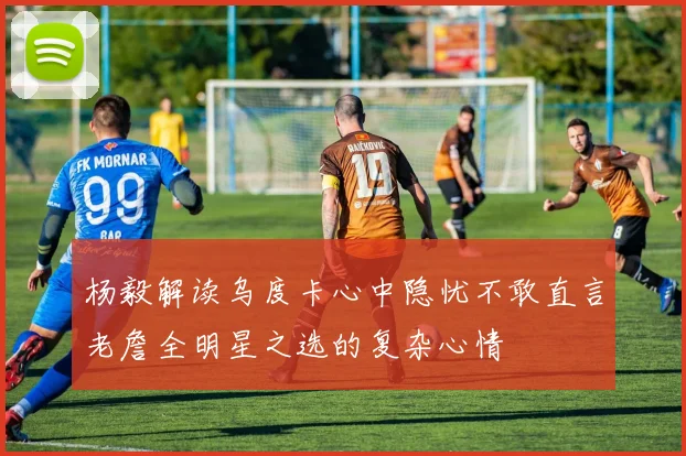 杨毅解读乌度卡心中隐忧不敢直言老詹全明星之选的复杂心情