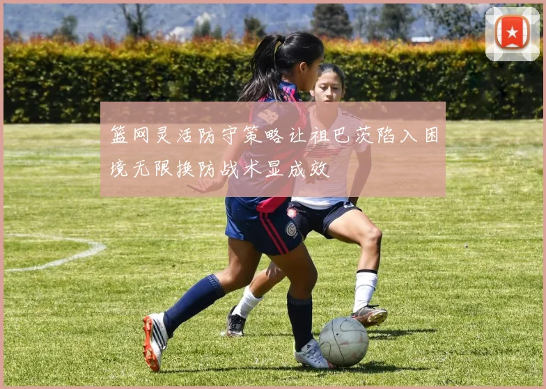 篮网灵活防守策略让祖巴茨陷入困境无限换防战术显成效
