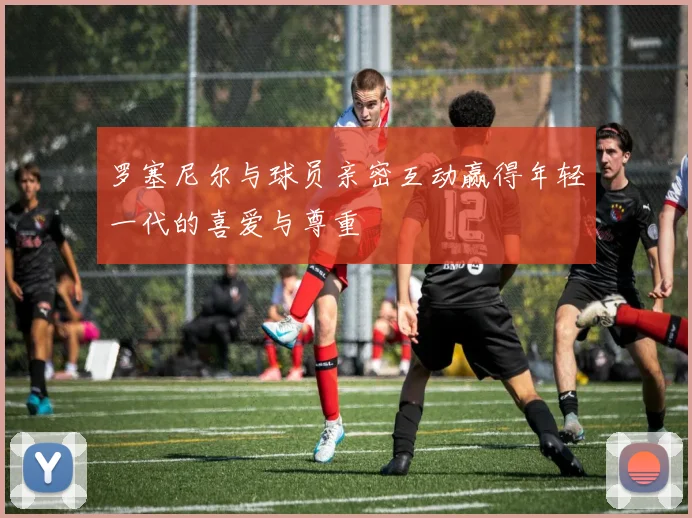 罗塞尼尔与球员亲密互动赢得年轻一代的喜爱与尊重