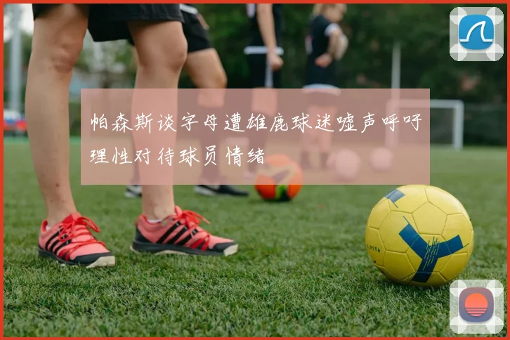 帕森斯谈字母遭雄鹿球迷嘘声呼吁理性对待球员情绪