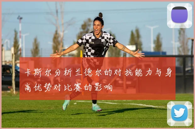 卡斯尔分析兰德尔的对抗能力与身高优势对比赛的影响