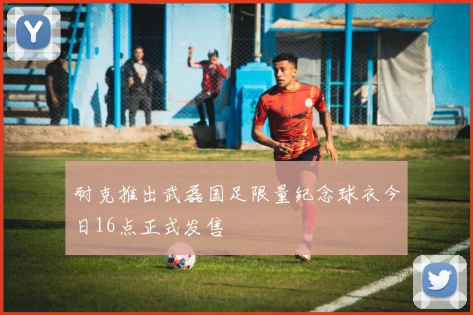耐克推出武磊国足限量纪念球衣今日16点正式发售