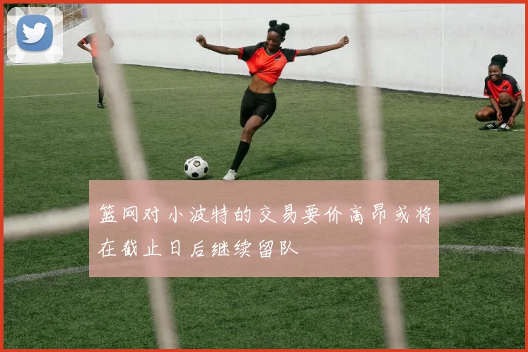 篮网对小波特的交易要价高昂或将在截止日后继续留队