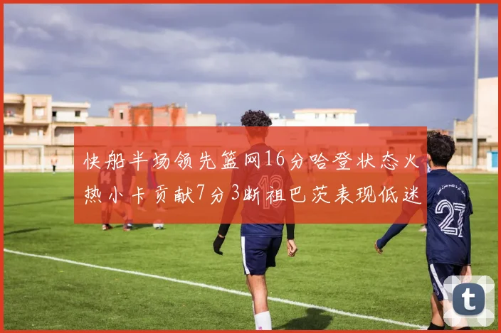 快船半场领先篮网16分哈登状态火热小卡贡献7分3断祖巴茨表现低迷
