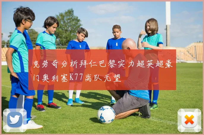 克劳奇分析拜仁巴黎实力超英超豪门奥利塞K77离队无望