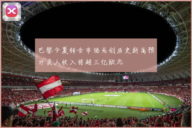 巴黎今夏转会市场或创历史新高预计卖人收入将超三亿欧元