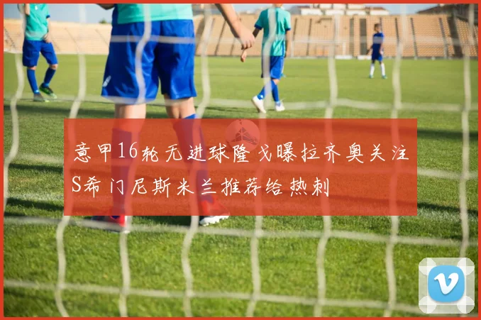意甲16轮无进球隆戈曝拉齐奥关注S希门尼斯米兰推荐给热刺