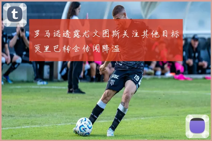 罗马诺透露尤文图斯关注其他目标莫里巴转会传闻降温
