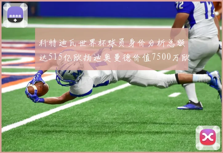 科特迪瓦世界杯球员身价分析总额达515亿欧扬迪奥曼德价值7500万欧