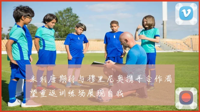 米利唐期待与穆里尼奥携手合作渴望重返训练场展现自我