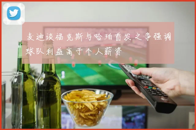 麦迪谈福克斯与哈珀首发之争强调球队利益高于个人薪资