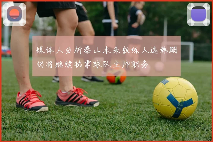 媒体人分析泰山未来教练人选韩鹏仍将继续执掌球队主帅职务