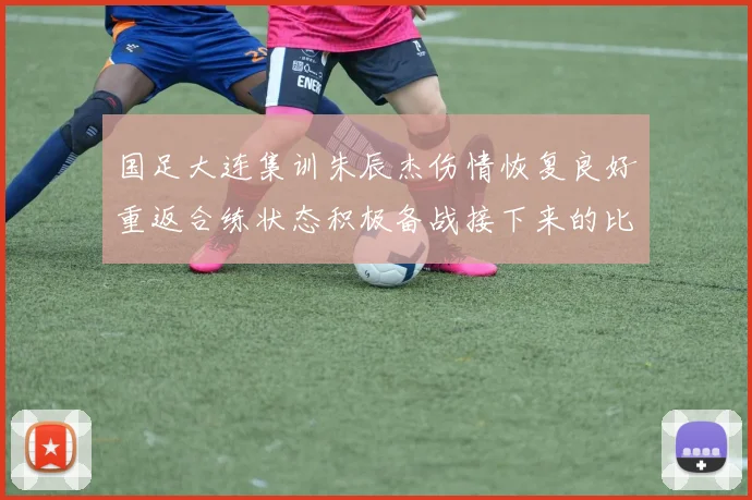 国足大连集训朱辰杰伤情恢复良好重返合练状态积极备战接下来的比赛