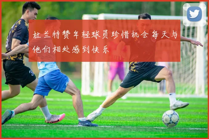 杜兰特赞年轻球员珍惜机会每天与他们相处感到快乐