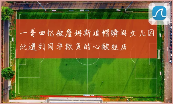 一哥回忆被詹姆斯追帽瞬间女儿因此遭到同学欺负的心酸经历