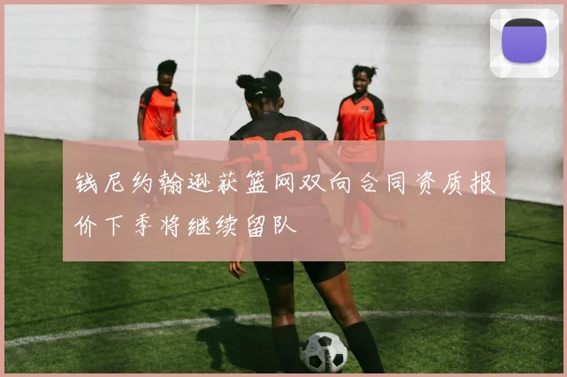 钱尼约翰逊获篮网双向合同资质报价下季将继续留队