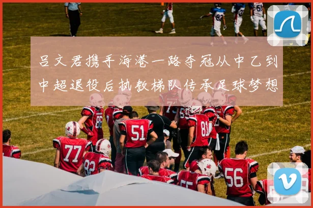 吕文君携手海港一路夺冠从中乙到中超退役后执教梯队传承足球梦想
