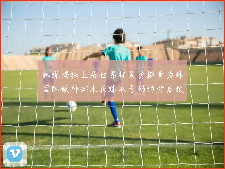 韩媒揭秘上届世界杯吴贤揆曾为韩国队候补却未获球衣号码的背后故事