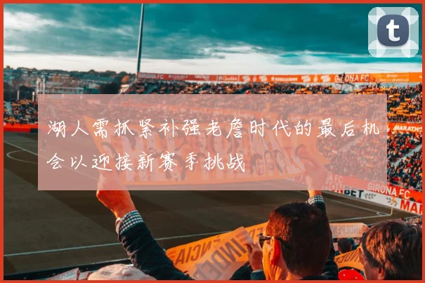 湖人需抓紧补强老詹时代的最后机会以迎接新赛季挑战