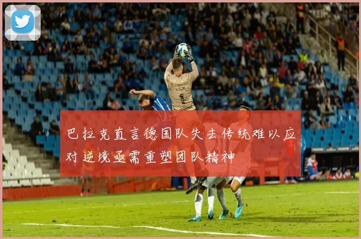巴拉克直言德国队失去传统难以应对逆境亟需重塑团队精神