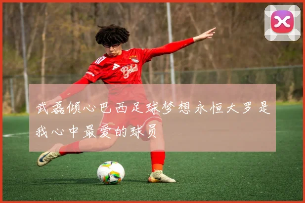 武磊倾心巴西足球梦想永恒大罗是我心中最爱的球员