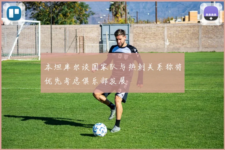 本坦库尔谈国家队与热刺关系称将优先考虑俱乐部发展