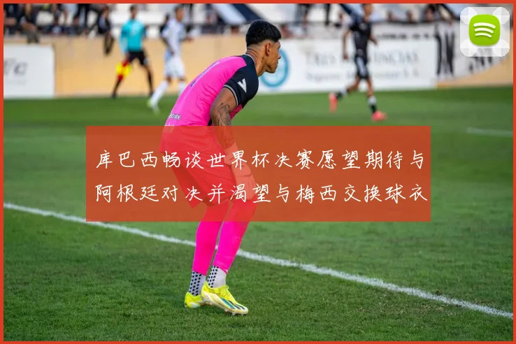 库巴西畅谈世界杯决赛愿望期待与阿根廷对决并渴望与梅西交换球衣