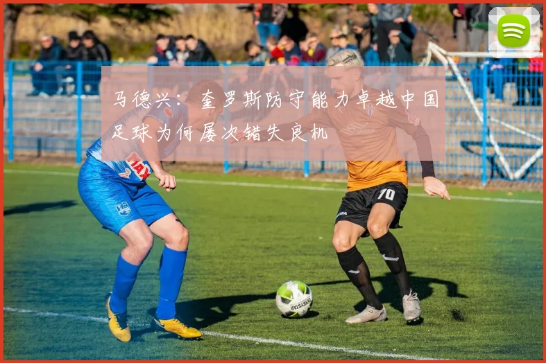 马德兴：奎罗斯防守能力卓越中国足球为何屡次错失良机