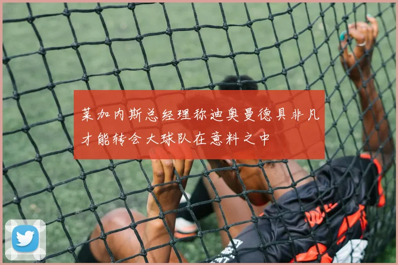 莱加内斯总经理称迪奥曼德具非凡才能转会大球队在意料之中