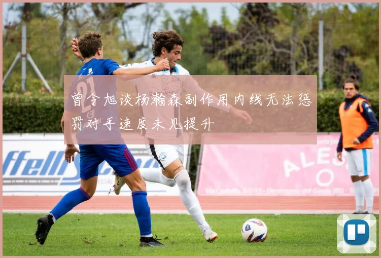 曾令旭谈杨瀚森副作用内线无法惩罚对手速度未见提升