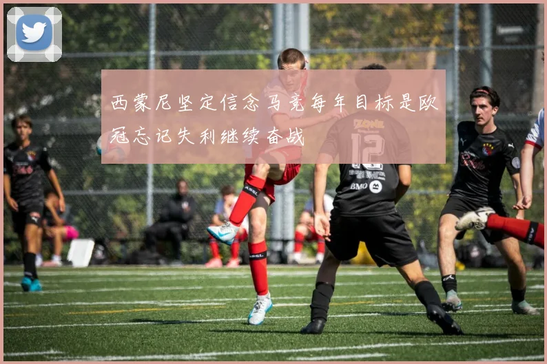 西蒙尼坚定信念马竞每年目标是欧冠忘记失利继续奋战