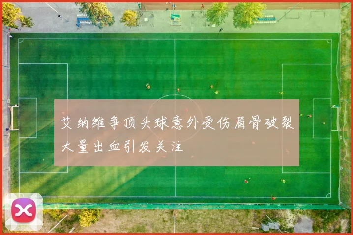 艾纳维争顶头球意外受伤眉骨破裂大量出血引发关注